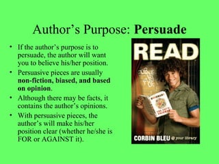 Author’s Purpose: Persuade
• If the author’s purpose is to
persuade, the author will want
you to believe his/her position.
• Persuasive pieces are usually
non-fiction, biased, and based
on opinion.
• Although there may be facts, it
contains the author’s opinions.
• With persuasive pieces, the
author’s will make his/her
position clear (whether he/she is
FOR or AGAINST it).
 