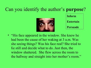 Can you identify the author’s purpose?
• “His face appeared in the window. She knew he
had been the cause of her waking at 3 a.m. Was
she seeing things? Was his face real? She tried to
lie still and decide what to do. Just then, the
window shattered. She flew across the room to
the hallway and straight into her mother’s room.”
Inform
Entertain
Persuade
 