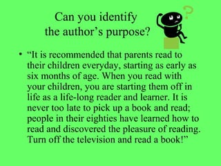 Can you identify
the author’s purpose?
• “It is recommended that parents read to
their children everyday, starting as early as
six months of age. When you read with
your children, you are starting them off in
life as a life-long reader and learner. It is
never too late to pick up a book and read;
people in their eighties have learned how to
read and discovered the pleasure of reading.
Turn off the television and read a book!”
 