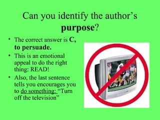 Can you identify the author’s
purpose?
• The correct answer is C,
to persuade.
• This is an emotional
appeal to do the right
thing: READ!
• Also, the last sentence
tells you encourages you
to do something: “Turn
off the television”
 