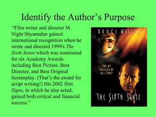 Identify the Author’s Purpose
“Film writer and director M.
Night Shyamalan gained
international recognition when he
wrote and directed 1999's The
Sixth Sense which was nominated
for six Academy Awards
including Best Picture, Best
Director, and Best Original
Screenplay. (That’s the award for
script writing!) His 2002 film
Signs, in which he also acted,
gained both critical and financial
success.”
 
