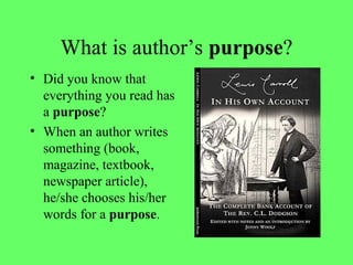 What is author’s purpose?
• Did you know that
everything you read has
a purpose?
• When an author writes
something (book,
magazine, textbook,
newspaper article),
he/she chooses his/her
words for a purpose.
 