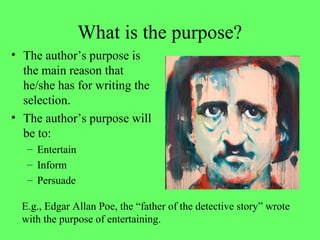 What is the purpose?
• The author’s purpose is
the main reason that
he/she has for writing the
selection.
• The author’s purpose will
be to:
– Entertain
– Inform
– Persuade
E.g., Edgar Allan Poe, the “father of the detective story” wrote
with the purpose of entertaining.
 