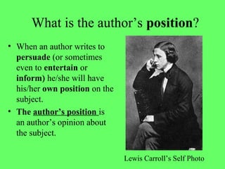 What is the author’s position?
• When an author writes to
persuade (or sometimes
even to entertain or
inform) he/she will have
his/her own position on the
subject.
• The author’s position is
an author’s opinion about
the subject.
Lewis Carroll’s Self Photo
 