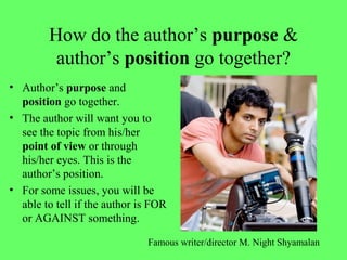 How do the author’s purpose &
author’s position go together?
• Author’s purpose and
position go together.
• The author will want you to
see the topic from his/her
point of view or through
his/her eyes. This is the
author’s position.
• For some issues, you will be
able to tell if the author is FOR
or AGAINST something.
Famous writer/director M. Night Shyamalan
 