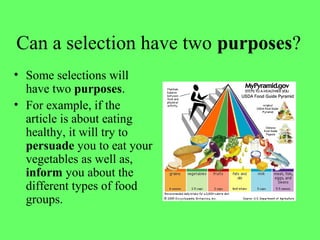 Can a selection have two purposes?
• Some selections will
have two purposes.
• For example, if the
article is about eating
healthy, it will try to
persuade you to eat your
vegetables as well as,
inform you about the
different types of food
groups.
 