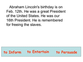 Abraham Lincoln's birthday is on Feb. 12th. He was a great President of the United States. He was our 16th President. He is remembered for freeing the slaves.  to Inform to Entertain to Persuade 