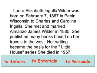 Laura Elizabeth Ingalls Wilder was born on February 7, 1867 in Pepin, Wisconsin to Charles and Caroline Ingalls. She met and married Almanzo James Wilder in 1885. She published many books based on her travels to the west. Her writing became the basis for the " Little House" series She died in 1957.  to Inform to Entertain to Persuade 