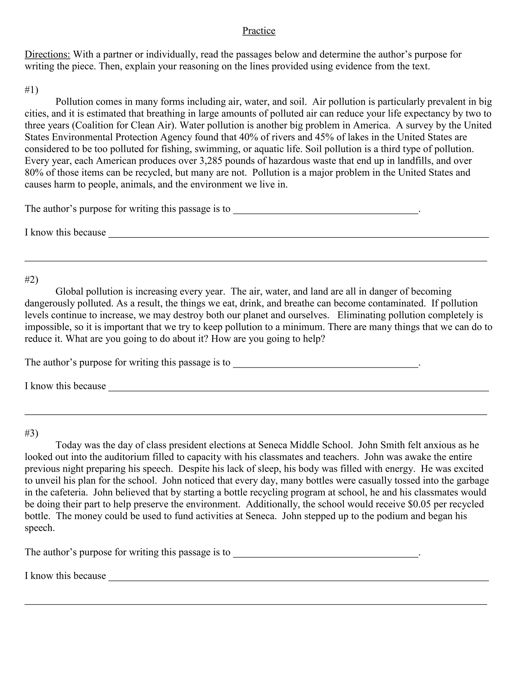 Practice

Directions: With a partner or individually, read the passages below and determine the author’s purpose for
writing the piece. Then, explain your reasoning on the lines provided using evidence from the text.

#1)
         Pollution comes in many forms including air, water, and soil. Air pollution is particularly prevalent in big
cities, and it is estimated that breathing in large amounts of polluted air can reduce your life expectancy by two to
three years (Coalition for Clean Air). Water pollution is another big problem in America. A survey by the United
States Environmental Protection Agency found that 40% of rivers and 45% of lakes in the United States are
considered to be too polluted for fishing, swimming, or aquatic life. Soil pollution is a third type of pollution.
Every year, each American produces over 3,285 pounds of hazardous waste that end up in landfills, and over
80% of those items can be recycled, but many are not. Pollution is a major problem in the United States and
causes harm to people, animals, and the environment we live in.

The author’s purpose for writing this passage is to ____________________________________.

I know this because __________________________________________________________________________

__________________________________________________________________________________________

#2)
        Global pollution is increasing every year. The air, water, and land are all in danger of becoming
dangerously polluted. As a result, the things we eat, drink, and breathe can become contaminated. If pollution
levels continue to increase, we may destroy both our planet and ourselves. Eliminating pollution completely is
impossible, so it is important that we try to keep pollution to a minimum. There are many things that we can do to
reduce it. What are you going to do about it? How are you going to help?

The author’s purpose for writing this passage is to ____________________________________.

I know this because __________________________________________________________________________

__________________________________________________________________________________________

#3)
        Today was the day of class president elections at Seneca Middle School. John Smith felt anxious as he
looked out into the auditorium filled to capacity with his classmates and teachers. John was awake the entire
previous night preparing his speech. Despite his lack of sleep, his body was filled with energy. He was excited
to unveil his plan for the school. John noticed that every day, many bottles were casually tossed into the garbage
in the cafeteria. John believed that by starting a bottle recycling program at school, he and his classmates would
be doing their part to help preserve the environment. Additionally, the school would receive $0.05 per recycled
bottle. The money could be used to fund activities at Seneca. John stepped up to the podium and began his
speech.

The author’s purpose for writing this passage is to ____________________________________.

I know this because __________________________________________________________________________

__________________________________________________________________________________________
 