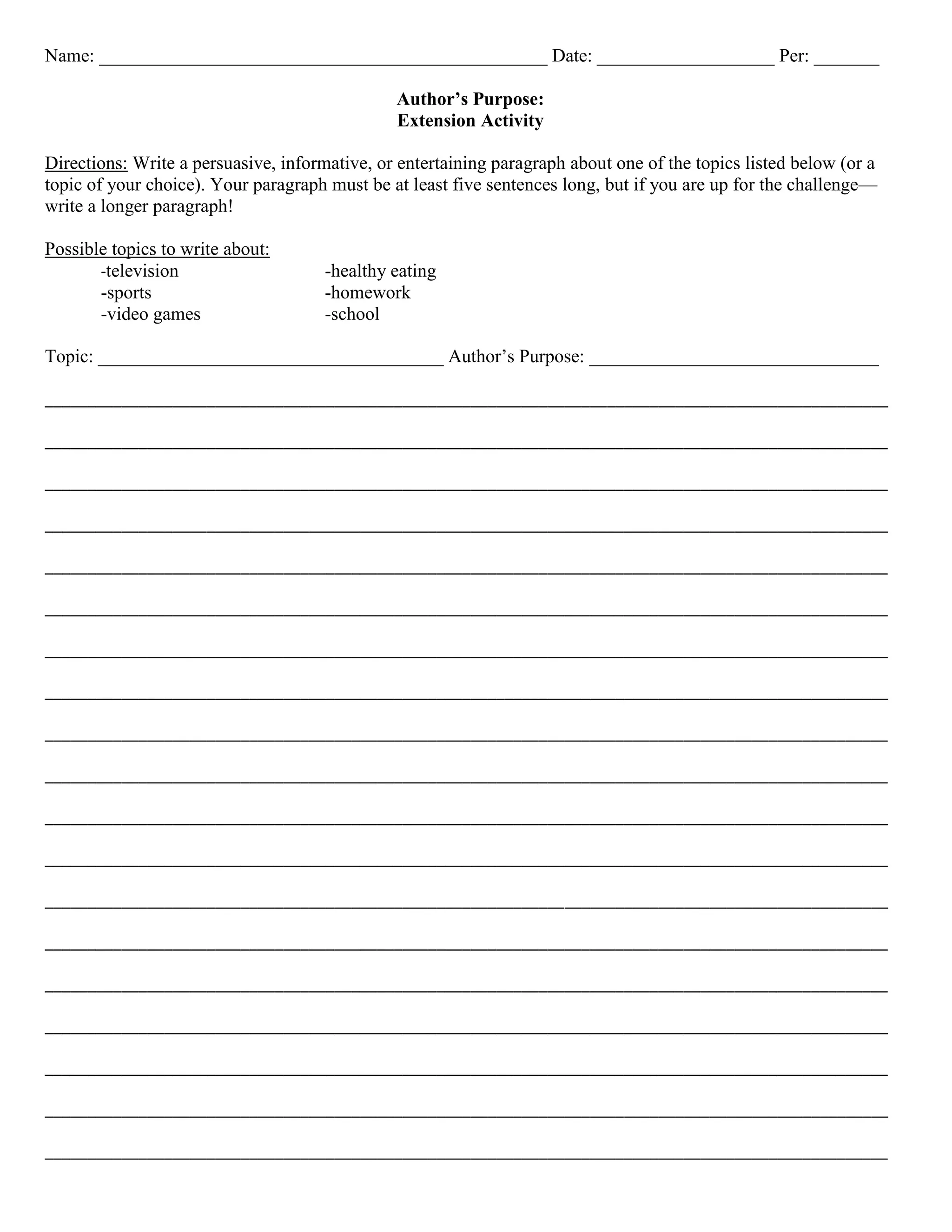 Name: ________________________________________________ Date: ___________________ Per: _______

                                               Author’s Purpose:
                                               Extension Activity

Directions: Write a persuasive, informative, or entertaining paragraph about one of the topics listed below (or a
topic of your choice). Your paragraph must be at least five sentences long, but if you are up for the challenge—
write a longer paragraph!

Possible topics to write about:
       -television                    -healthy eating
       -sports                        -homework
       -video games                   -school

Topic: _____________________________________ Author’s Purpose: _______________________________

___________________________________________________________________________________________________

___________________________________________________________________________________________________

___________________________________________________________________________________________________

___________________________________________________________________________________________________

___________________________________________________________________________________________________

___________________________________________________________________________________________________

___________________________________________________________________________________________________

___________________________________________________________________________________________________

___________________________________________________________________________________________________

___________________________________________________________________________________________________

___________________________________________________________________________________________________

___________________________________________________________________________________________________

___________________________________________________________________________________________________

___________________________________________________________________________________________________

___________________________________________________________________________________________________

___________________________________________________________________________________________________

___________________________________________________________________________________________________

___________________________________________________________________________________________________

___________________________________________________________________________________________________
 