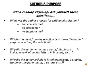 AUTHOR’S PURPOSE

      When reading anything, ask yourself these
                    questions….
•   What was the author’s reason for writing this selection?
        – to persuade me?
        – to inform me?
        – to entertain me?

•   Which statement from the selection best shows the author’s
    purpose in writing this selection?

•   Why did the author write these words/this phrase ___ in
    italics, in bold, all capital letters, in brackets, etc….?

•   Why did the author include (a list of ingredients, a graphic,
    statements in parentheses, a picture, etc…)?
 