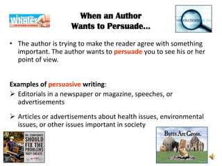 When an Author
                    Wants to Persuade…
• The author is trying to make the reader agree with something
  important. The author wants to persuade you to see his or her
  point of view.


Examples of persuasive writing:
 Editorials in a newspaper or magazine, speeches, or
  advertisements
 Articles or advertisements about health issues, environmental
  issues, or other issues important in society
 