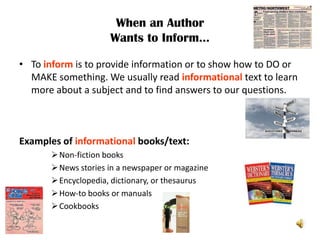 When an Author
                      Wants to Inform…

• To inform is to provide information or to show how to DO or
  MAKE something. We usually read informational text to learn
  more about a subject and to find answers to our questions.



Examples of informational books/text:
        Non-fiction books
        News stories in a newspaper or magazine
        Encyclopedia, dictionary, or thesaurus
        How-to books or manuals
        Cookbooks
 