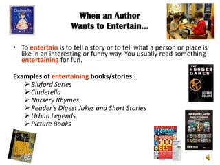 When an Author
                    Wants to Entertain…

• To entertain is to tell a story or to tell what a person or place is
  like in an interesting or funny way. You usually read something
  entertaining for fun.

Examples of entertaining books/stories:
    Bluford Series
    Cinderella
    Nursery Rhymes
    Reader’s Digest Jokes and Short Stories
    Urban Legends
    Picture Books
 