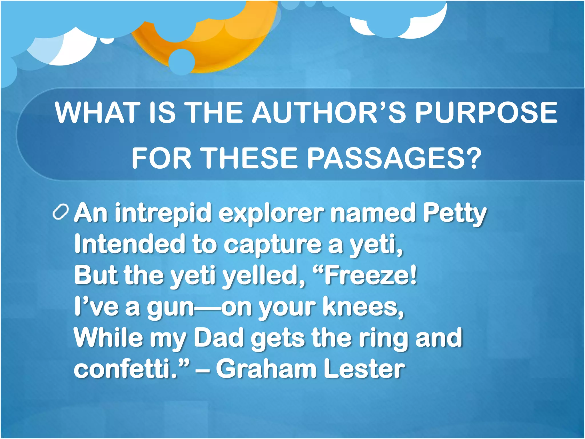 WHAT IS THE AUTHOR’S PURPOSE
     FOR THESE PASSAGES?
 An intrepid explorer named Petty
 Intended to capture a yeti,
 But the yeti yelled, ―Freeze!
 I’ve a gun—on your knees,
 While my Dad gets the ring and
 confetti.‖ – Graham Lester
 