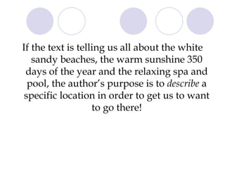 If the text is telling us all about the white sandy beaches, the warm sunshine 350 days of the year and the relaxing spa and pool, the author’s purpose is to  describe  a specific location in order to get us to want to go there! 
