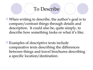 To Describe When writing to describe, the author’s goal is to compare/contrast things through details and description.  It could also be, quite simply, to describe how something looks or what it’s like. Examples of descriptive texts include comparative texts describing the differences between things and travel brochures describing a specific location/destination. 