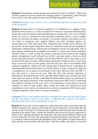 Response 3: The primary research question answered in this work is as follows: “What is the
causative connection (nexus) between the changing patterns of population, Land Use/Land
Cover (LULC) and water quality of water stressed Upper Ganga River basin”?
Comment 4: Explain why it is novel – this is very important and does not come across well
in the current draft.
Response 4: Ganga River is extremely significant to its inhabitants as it supports various
important services such as: (i) source of irrigation for farmers in agriculture and horticulture;
(ii) provides water for domestic and industrial purposes in urban areas; (iii) source of hydro-
power; (iv) serves as a drainage for waste and helps in pollution control; (v) acts as support
system for terrestrial and aquatic ecosystems, (vi) provides religious and cultural services;
(vii) helps in navigation; (viii) supports fisheries and other livelihood options, etc.
(Amarasinghe et al. 2016; SoE report, 2012; Watershed Atlas of India, 2014). However, for
the past few decades Upper Ganga River basin has experienced rapid growth in population,
urbanization, industrialization, infrastructure development activities and agriculture. Due to
these changes, maintaining the acceptable water quality for various uses is being challenged.
Therefore, there is a need to study the causative connection (nexus) between the changing
patterns of population, Land Use/Land Cover (LULC) and water quality at both river basin
(small scale) and at districts level (large scale) for three different seasons. Such study is yet to
be done for this large river basin. OIP developed specifically for Indian context is used in this
study to assess the status of water quality across the study area. Due to unavailability of the
continuous population, satellite and water quality data at desired interval, establishing the
interrelationship between these factors is not trivial. Hence, in order to achieve the objectives
a comprehensive set of analyses are performed in this study. Between LULC and OIP a 2-
time slice analysis is done for the years 2001 and 2012 with seasonal component. A
relationship is developed between LULC and OIP (Indian WQI) using correlation and multi
linear regression analyses. Further, trend (Mann-Kendall method) analysis was performed on
monthly water quality parameters of the monitoring stations from 2001 to 2012 to understand
their temporal variations over the years. Also, it was interesting to see the effects of seasonal
variations on status of water quality. Hence, finally the results were inferred from these
comprehensive set of analyses to understand nexus between population-LULC-water quality
of Upper Ganga River basin which is our main contribution.
Comment 5: Find a clear argument that flows throughout the paper and only select figures
and data that make it easier for the reader to understand this argument. E.g. Remove
superfluous data such as the city populations on page 18.
Response 5: As per the reviewer suggestion, whole manuscript write up has been improved
wherever required. Our endeavor will be that the revised manuscript is much better than the
current version. From page 18 (old manuscript) superfluous data have been removed and used
rounding to the nearest values. Authors are grateful to the reviewer for giving suggestions to
follow a clear argument throughout the manuscript. This point greatly helped to improve the
revised manuscript. All across the manuscript the following argument was followed: “There
is a causative connection between the population-LULC-water quality of Upper Ganga River
basin and they are interrelated with each other”. Only those tables and figures are used that
 