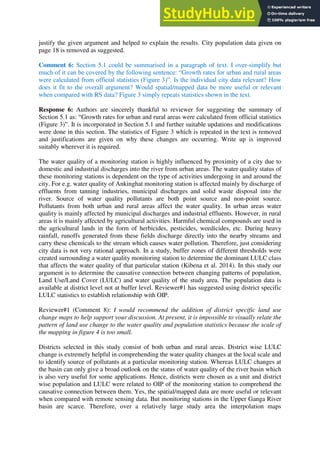 justify the given argument and helped to explain the results. City population data given on
page 18 is removed as suggested.
Comment 6: Section 5.1 could be summarised in a paragraph of text. I over-simplify but
much of it can be covered by the following sentence: “Growth rates for urban and rural areas
were calculated from official statistics (Figure 3)”. Is the individual city data relevant? How
does it fit to the overall argument? Would spatial/mapped data be more useful or relevant
when compared with RS data? Figure 3 simply repeats statistics shown in the text.
Response 6: Authors are sincerely thankful to reviewer for suggesting the summary of
Section 5.1 as: “Growth rates for urban and rural areas were calculated from official statistics
(Figure 3)”. It is incorporated in Section 5.1 and further suitable updations and modifications
were done in this section. The statistics of Figure 3 which is repeated in the text is removed
and justifications are given on why these changes are occurring. Write up is improved
suitably wherever it is required.
The water quality of a monitoring station is highly influenced by proximity of a city due to
domestic and industrial discharges into the river from urban areas. The water quality status of
these monitoring stations is dependent on the type of activities undergoing in and around the
city. For e.g. water quality of Ankinghat monitoring station is affected mainly by discharge of
effluents from tanning industries, municipal discharges and solid waste disposal into the
river. Source of water quality pollutants are both point source and non-point source.
Pollutants from both urban and rural areas affect the water quality. In urban areas water
quality is mainly affected by municipal discharges and industrial effluents. However, in rural
areas it is mainly affected by agricultural activities. Harmful chemical compounds are used in
the agricultural lands in the form of herbicides, pesticides, weedicides, etc. During heavy
rainfall, runoffs generated from these fields discharge directly into the nearby streams and
carry these chemicals to the stream which causes water pollution. Therefore, just considering
city data is not very rational approach. In a study, buffer zones of different thresholds were
created surrounding a water quality monitoring station to determine the dominant LULC class
that affects the water quality of that particular station (Kibena et al. 2014). In this study our
argument is to determine the causative connection between changing patterns of population,
Land Use/Land Cover (LULC) and water quality of the study area. The population data is
available at district level not at buffer level. Reviewer#1 has suggested using district specific
LULC statistics to establish relationship with OIP.
Reviewer#1 (Comment 8): I would recommend the addition of district specific land use
change maps to help support your discussion. At present, it is impossible to visually relate the
pattern of land use change to the water quality and population statistics because the scale of
the mapping in figure 4 is too small.
Districts selected in this study consist of both urban and rural areas. District wise LULC
change is extremely helpful in comprehending the water quality changes at the local scale and
to identify source of pollutants at a particular monitoring station. Whereas LULC changes at
the basin can only give a broad outlook on the status of water quality of the river basin which
is also very useful for some applications. Hence, districts were chosen as a unit and district
wise population and LULC were related to OIP of the monitoring station to comprehend the
causative connection between them. Yes, the spatial/mapped data are more useful or relevant
when compared with remote sensing data. But monitoring stations in the Upper Ganga River
basin are scarce. Therefore, over a relatively large study area the interpolation maps
 