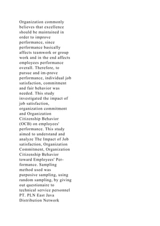 Organization commonly
believes that excellence
should be maintained in
order to improve
performance, since
performance basically
affects teamwork or group
work and in the end affects
employees performance
overall. Therefore, to
pursue and im-prove
performance, individual job
satisfaction, commitment
and fair behavior was
needed. This study
investigated the impact of
job satisfaction,
organization commitment
and Organization
Citizenship Behavior
(OCB) on employees'
performance. This study
aimed to understand and
analyze The Impact of Job
satisfaction, Organization
Commitment, Organization
Citizenship Behavior
toward Employees' Per-
formance. Sampling
method used was
purposive sampling, using
random sampling, by giving
out questionaire to
technical service personnel
PT. PLN East Java
Distribution Network
 