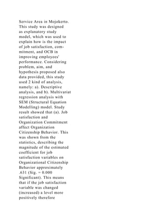 Service Area in Mojokerto.
This study was designed
as explanatory study
model, which was used to
explain how is the impact
of job satisfaction, com-
mitment, and OCB in
improving employees'
performance. Considering
problem, aim, and
hypothesis proposed also
data provided, this study
used 2 kind of analysis,
namely: a). Descriptive
analysis, and b). Multivariat
regression analysis with
SEM (Structural Equation
Modelling) model. Study
result showed that (a). Job
satisfaction and
Organization Commitment
affect Organization
Citizenship Behavior. This
was shown from the
statistics, describing the
magnitude of the estimated
coefficient for job
satisfaction variables on
Organizational Citizenship
Behavior approximately
.631 (Sig. = 0.000
Significant). This means
that if the job satisfaction
variable was changed
(increased) a level more
positively therefore
 