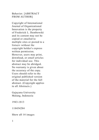 Behavior. [ABSTRACT
FROM AUTHOR]
Copyright of International
Journal of Organizational
Innovation is the property
of Frederick L. Dembowski
and its content may not be
copied or emailed to
multiple sites or posted to a
listserv without the
copyright holder's express
written permission.
However, users may print,
download, or email articles
for individual use. This
abstract may be abridged.
No warranty is given about
the accuracy of the copy.
Users should refer to the
original published version
of the material for the full
abstract. (Copyright applies
to all Abstracts.)
Gajayana University
Malang, Indonesia
1943-1813
118454284
Show all 14 images
1
 
