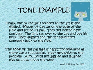 TONE EXAMPLE
Finally, one of the girls pointed to the grass and
giggled. "Meow!" A cat sat on the edge of the
field and licked its paw. They did indeed have
company. The girls ran over to the cat and pet his
belly. They laughed and the cat sauntered
contently back to the field.
The tone of this passage is happy/contentment as
there was a successful, happy resolution to the
problem. Also, words like giggled and laughed
give us clues about the tone.
Wash Publishing Co. 2009
 