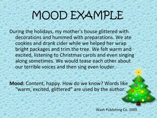 MOOD EXAMPLE
During the holidays, my mother's house glittered with
decorations and hummed with preparations. We ate
cookies and drank cider while we helped her wrap
bright packages and trim the tree. We felt warm and
excited, listening to Christmas carols and even singing
along sometimes. We would tease each other about
our terrible voices and then sing even louder.
Mood: Content, happy. How do we know? Words like
"warm, excited, glittered” are used by the author.
Wash Publishing Co. 2009
 