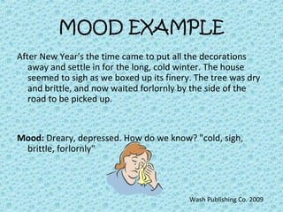 MOOD EXAMPLE
After New Year's the time came to put all the decorations
away and settle in for the long, cold winter. The house
seemed to sigh as we boxed up its finery. The tree was dry
and brittle, and now waited forlornly by the side of the
road to be picked up.
Mood: Dreary, depressed. How do we know? "cold, sigh,
brittle, forlornly"
Wash Publishing Co. 2009
 