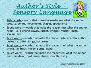 Author’s Style –
Sensory Language
• Sight words – words that make the reader see what the author
sees. i.e. colors, movements, shapes, appearance
• Sound words – words that make the reader hear what the author
hears. i.e. piercing, rowdy, racket, whisper, mutter, laugh,
scream, cry
• Taste words – words that make the reader taste what the author
tastes. i.e. bitter, tangy, hot, sweet
• Smell words – words that make the reader smell what the author
smells. i.e. fresh, moldy, putrid, sweet
• Touch words – words that make the reader feel what the author
feels. i.e. damp, cold, fuzzy, sharp, smooth, sticky
Wash Publishing Co. 2009
 