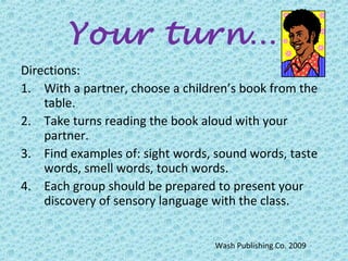 Your turn…
Directions:
1. With a partner, choose a children’s book from the
table.
2. Take turns reading the book aloud with your
partner.
3. Find examples of: sight words, sound words, taste
words, smell words, touch words.
4. Each group should be prepared to present your
discovery of sensory language with the class.
Wash Publishing Co. 2009
 