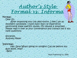 Formal:
Dear Sir,
After examining your job description, I feel I am an
excellent candidate. I have many years of experience
performing these specific duties. My résumé is attached.
Please read it over at your convenience and contact me if you
have questions.
Sincerely,
Andrew Meyer
Informal:
Hey, Sara! What's going on tonight? Call me before you
guys leave, okay?
--Beth
Author’s Style
Formal vs. Informal
Wash Publishing Co. 2009
 