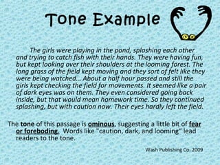 Tone Example
The girls were playing in the pond, splashing each other
and trying to catch fish with their hands. They were having fun,
but kept looking over their shoulders at the looming forest. The
long grass of the field kept moving and they sort of felt like they
were being watched… About a half hour passed and still the
girls kept checking the field for movements. It seemed like a pair
of dark eyes was on them. They even considered going back
inside, but that would mean homework time. So they continued
splashing, but with caution now. Their eyes hardly left the field.
The tone of this passage is ominous, suggesting a little bit of fear
or foreboding. Words like "caution, dark, and looming“ lead
readers to the tone.
Wash Publishing Co. 2009
 