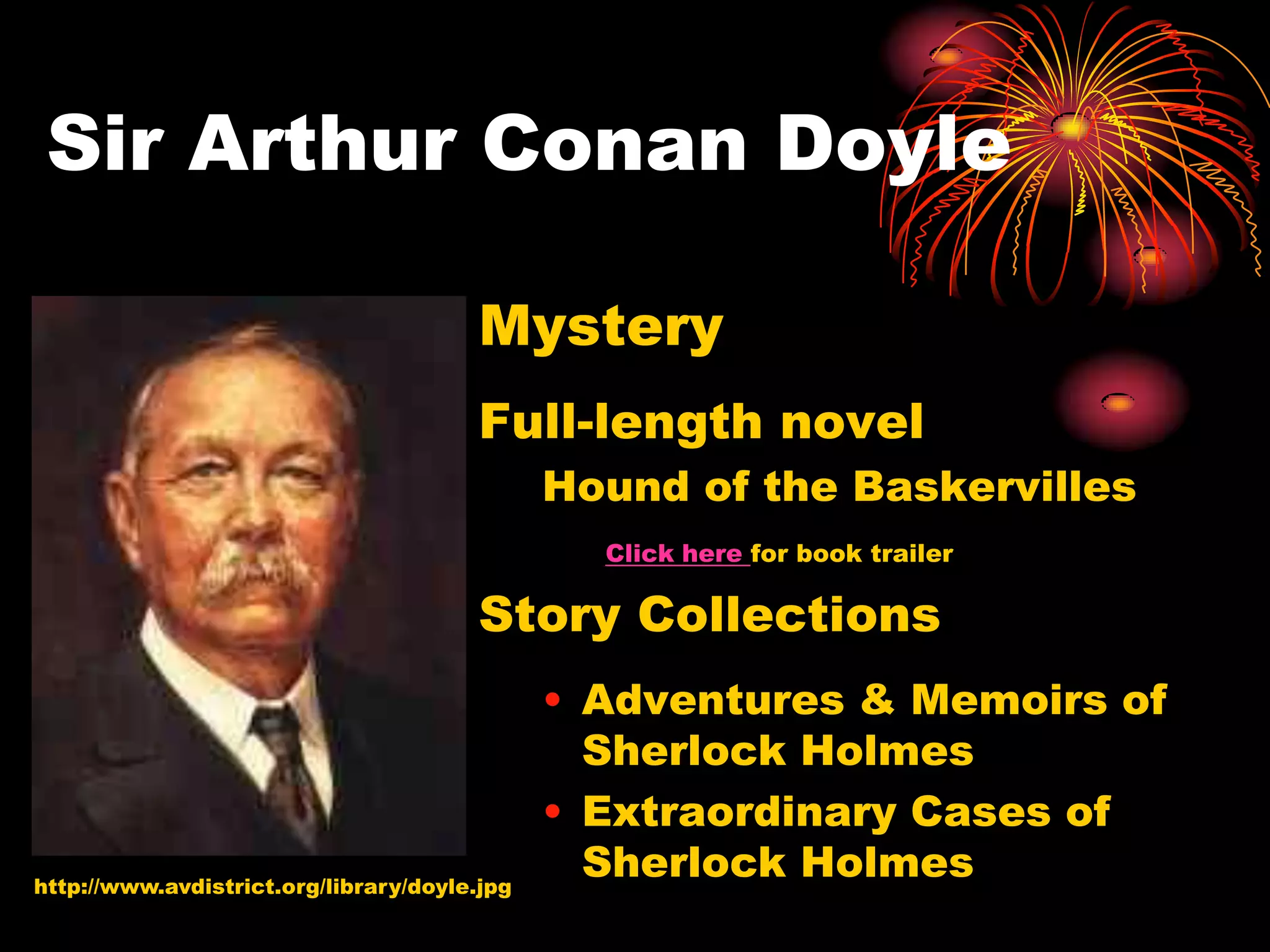 Sir Arthur Conan Doyle

                                       Mystery
                                       Full-length novel
                                              Hound of the Baskervilles
                                                Click here for book trailer

                                       Story Collections
                                              • Adventures & Memoirs of
                                                Sherlock Holmes
                                              • Extraordinary Cases of
http://www.avdistrict.org/library/doyle.jpg
                                                Sherlock Holmes
 