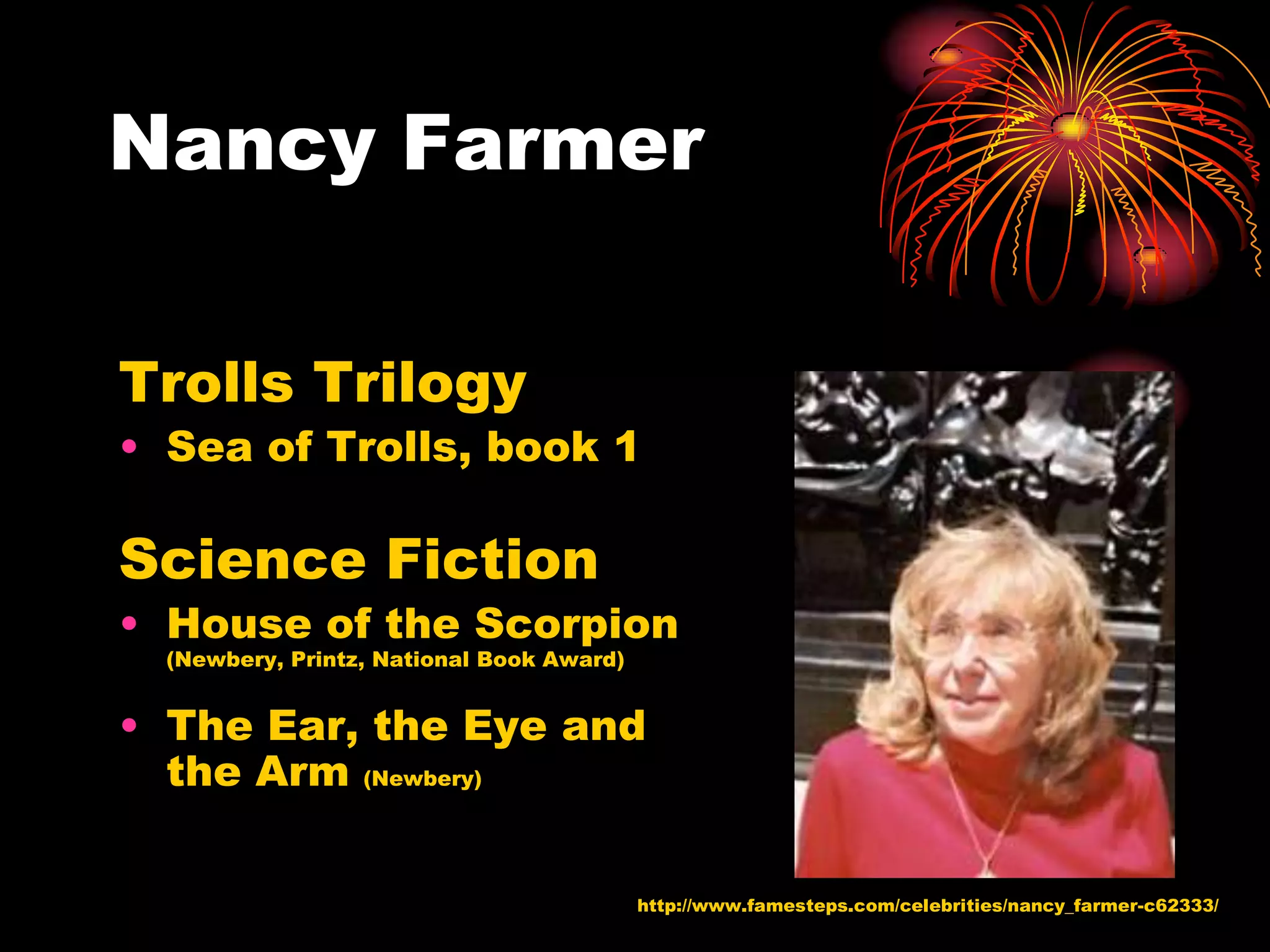 Nancy Farmer

Trolls Trilogy
• Sea of Trolls, book 1

Science Fiction
• House of the Scorpion
  (Newbery, Printz, National Book Award)


• The Ear, the Eye and
  the Arm (Newbery)

                                           http://www.famesteps.com/celebrities/nancy_farmer-c62333/
 