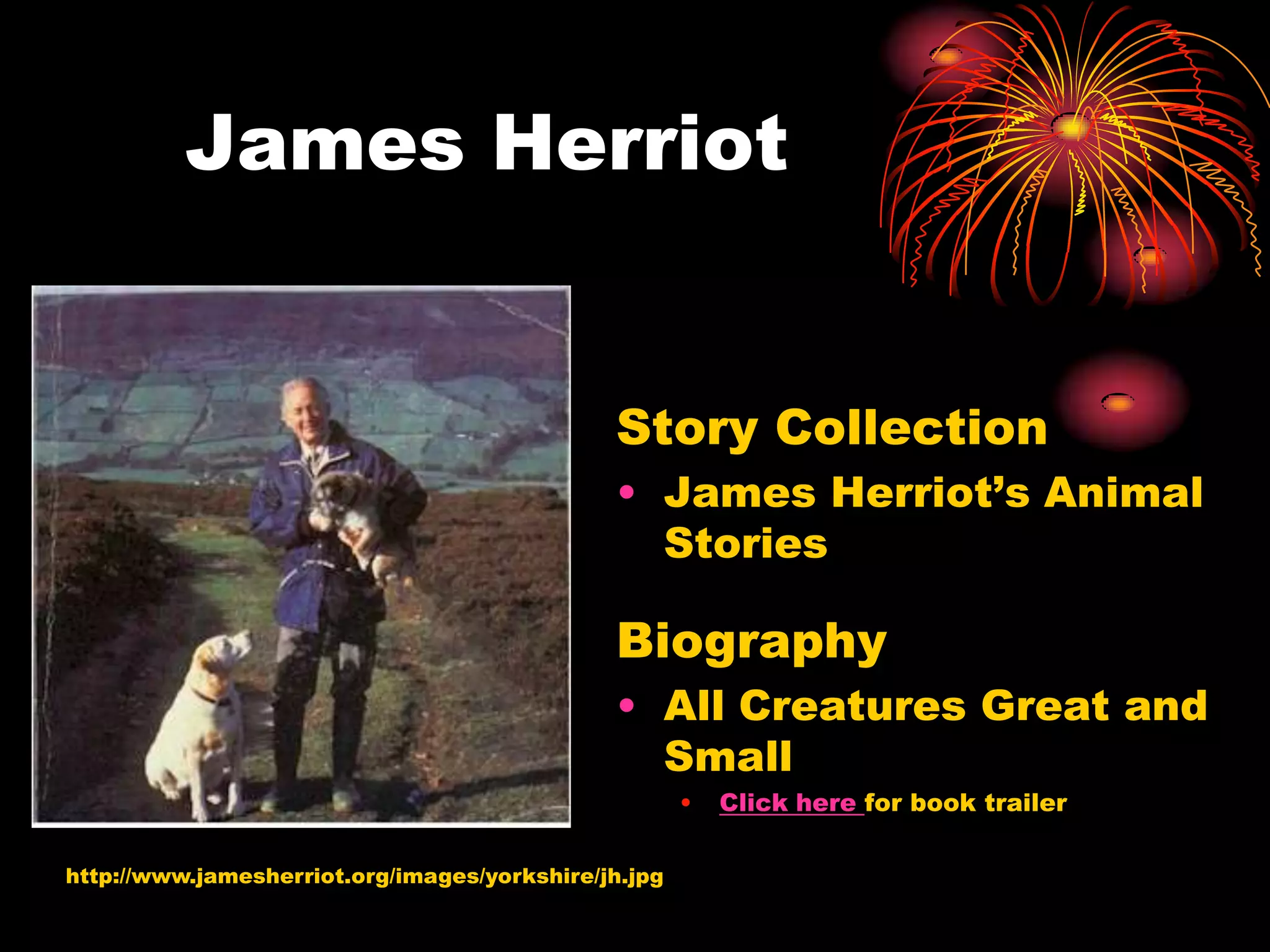 James Herriot


                                              Story Collection
                                              • James Herriot’s Animal
                                                Stories

                                              Biography
                                              • All Creatures Great and
                                                Small
                                                      •   Click here for book trailer

http://www.jamesherriot.org/images/yorkshire/jh.jpg
 