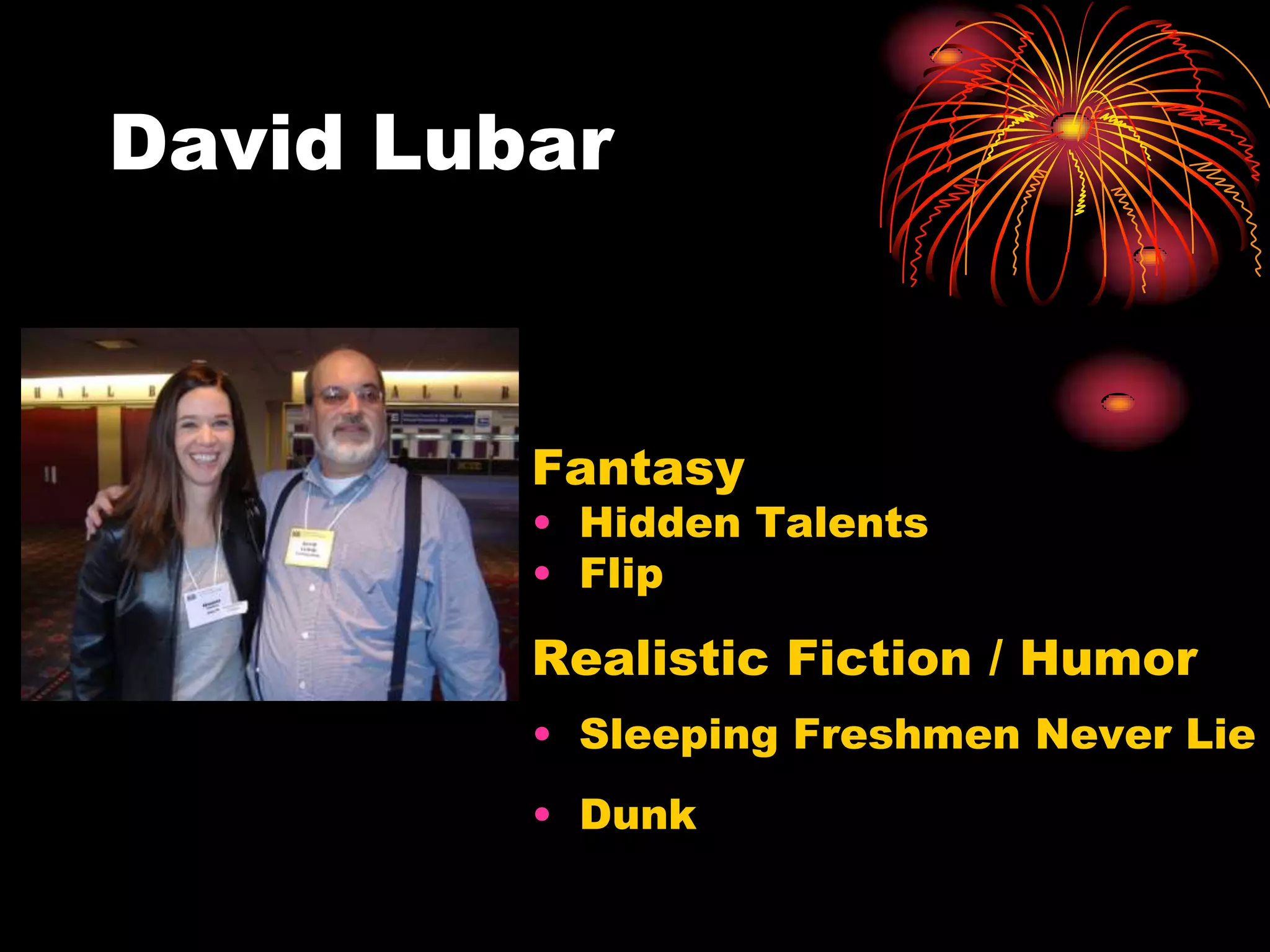 David Lubar



         Fantasy
         • Hidden Talents
         • Flip

         Realistic Fiction / Humor
         • Sleeping Freshmen Never Lie
         • Dunk
 