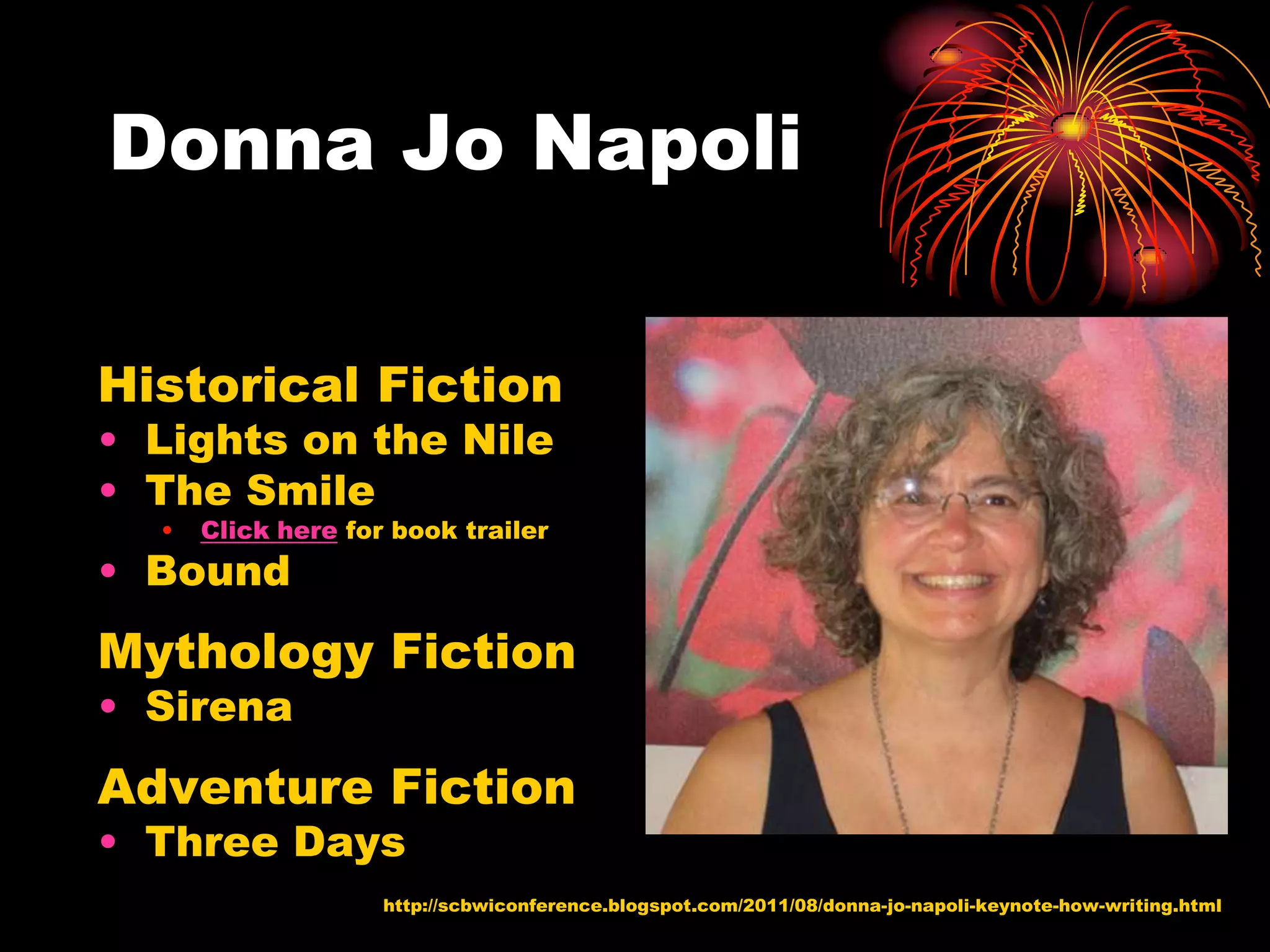Donna Jo Napoli

Historical Fiction
• Lights on the Nile
• The Smile
  •   Click here for book trailer
• Bound
Mythology Fiction
• Sirena
Adventure Fiction
• Three Days
                    http://scbwiconference.blogspot.com/2011/08/donna-jo-napoli-keynote-how-writing.html
 
