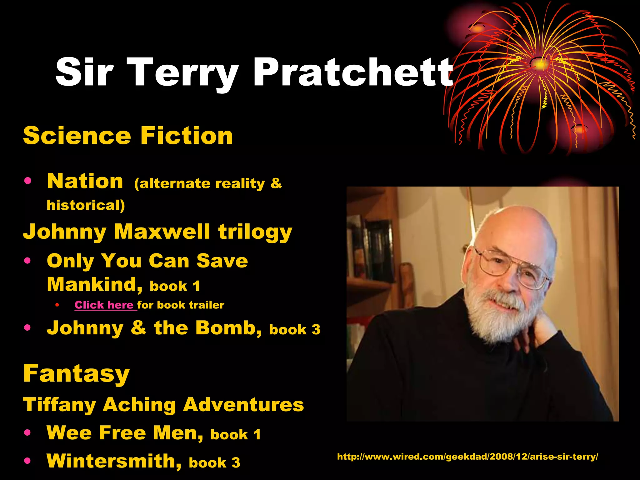 Sir Terry Pratchett
Science Fiction
• Nation         (alternate reality &
  historical)

Johnny Maxwell trilogy
• Only You Can Save
  Mankind, book 1
   •   Click here for book trailer

• Johnny & the Bomb,                 book 3


Fantasy
Tiffany Aching Adventures
• Wee Free Men, book 1
• Wintersmith, book 3                         http://www.wired.com/geekdad/2008/12/arise-sir-terry/
 