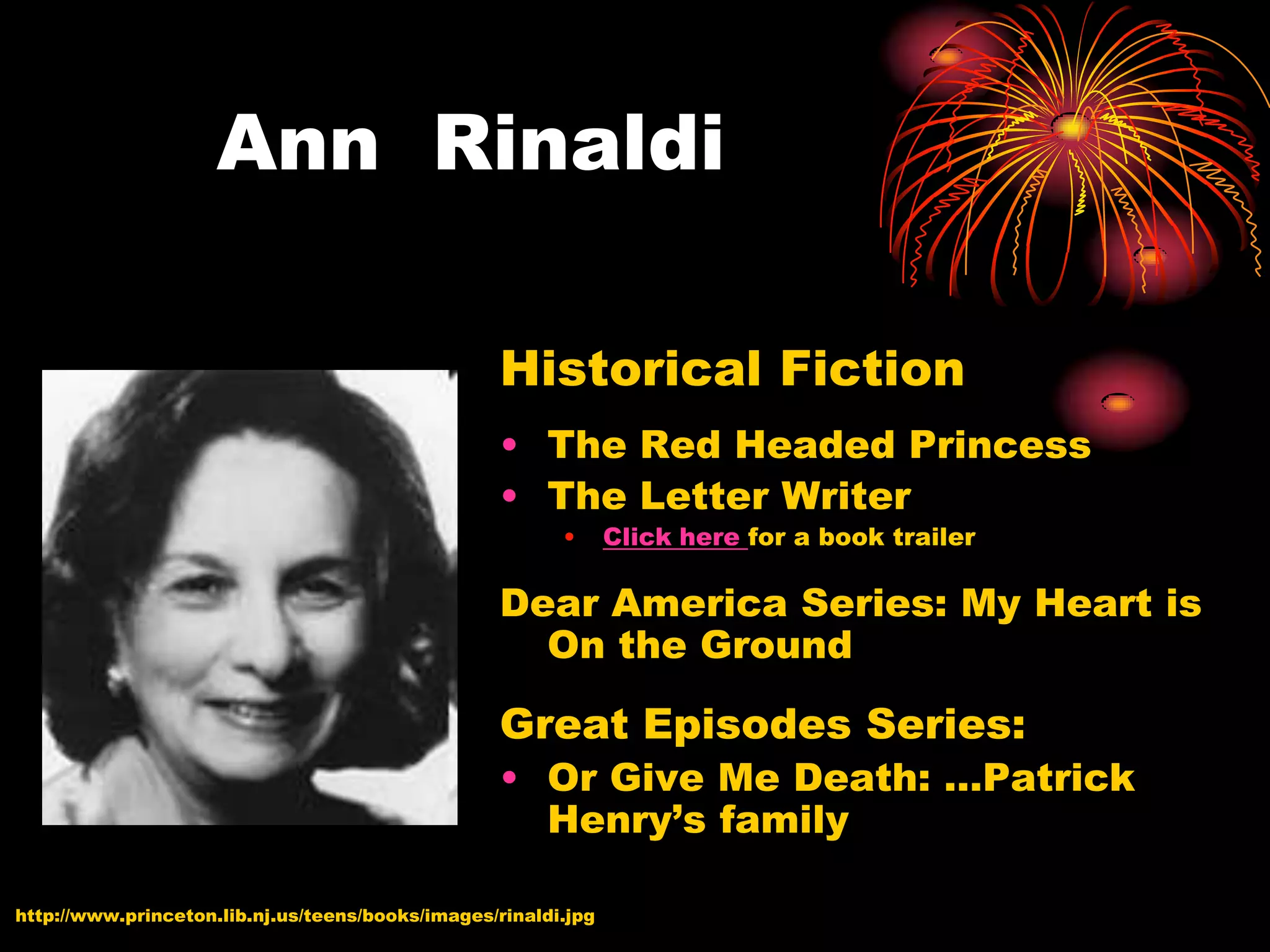 Ann Rinaldi

                                                  Historical Fiction
                                                  • The Red Headed Princess
                                                  • The Letter Writer
                                                         •      Click here for a book trailer

                                                  Dear America Series: My Heart is
                                                    On the Ground

                                                  Great Episodes Series:
                                                  • Or Give Me Death: …Patrick
                                                    Henry’s family

http://www.princeton.lib.nj.us/teens/books/images/rinaldi.jpg
 