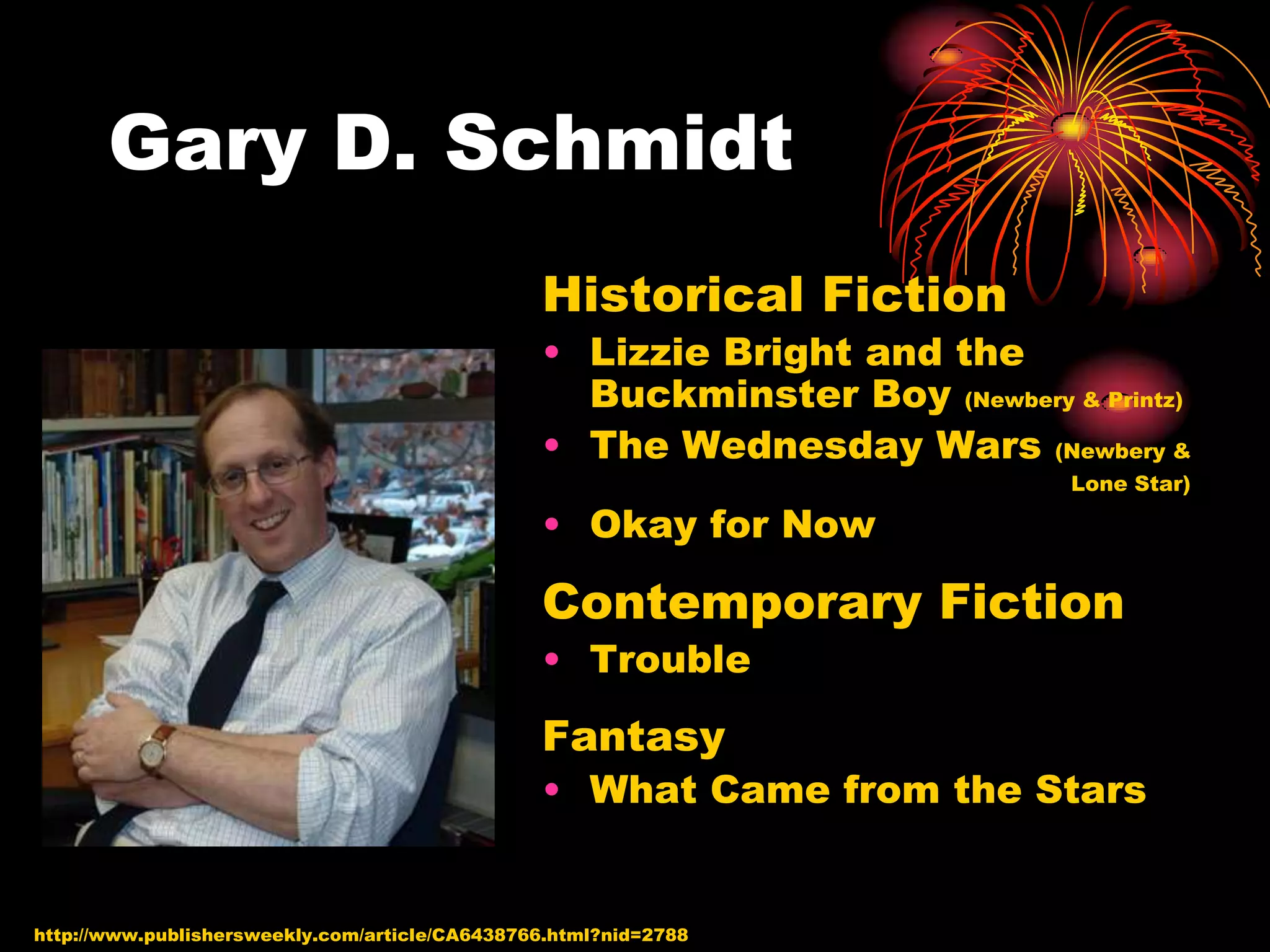 Gary D. Schmidt
                                                Historical Fiction
                                                • Lizzie Bright and the
                                                  Buckminster Boy (Newbery & Printz)
                                                • The Wednesday Wars (Newbery &
                                                                             Lone Star)

                                                • Okay for Now

                                                Contemporary Fiction
                                                • Trouble

                                                Fantasy
                                                • What Came from the Stars


http://www.publishersweekly.com/article/CA6438766.html?nid=2788
 