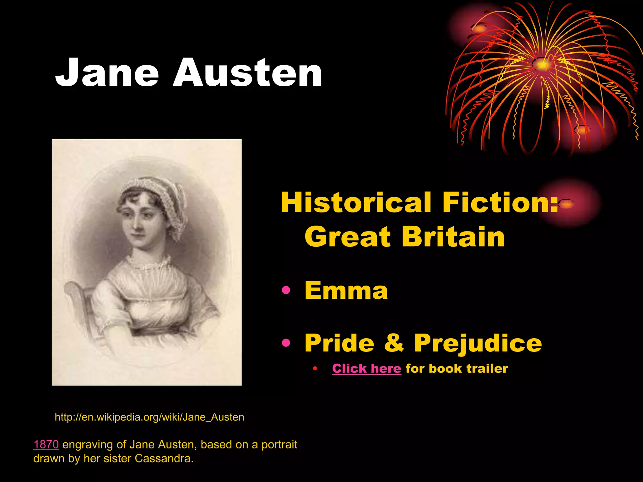 Jane Austen


                                               Historical Fiction:
                                                Great Britain
                                               • Emma

                                               • Pride & Prejudice
                                                     •   Click here for book trailer


    http://en.wikipedia.org/wiki/Jane_Austen

1870 engraving of Jane Austen, based on a portrait
drawn by her sister Cassandra.
 