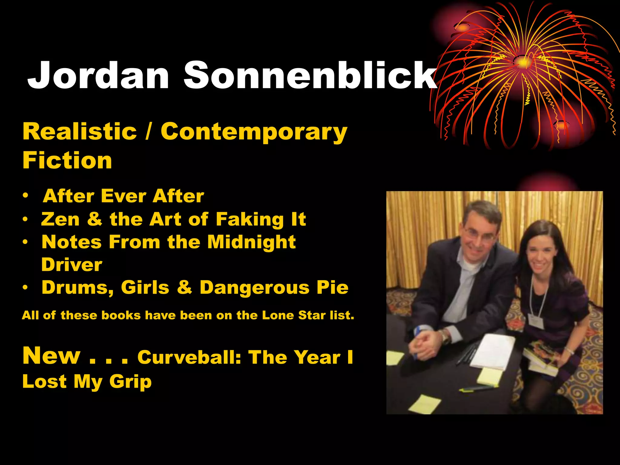 Jordan Sonnenblick
Realistic / Contemporary
Fiction
• After Ever After
• Zen & the Art of Faking It
• Notes From the Midnight
  Driver
• Drums, Girls & Dangerous Pie
All of these books have been on the Lone Star list.


New . . .  Curveball: The Year I
Lost My Grip
 