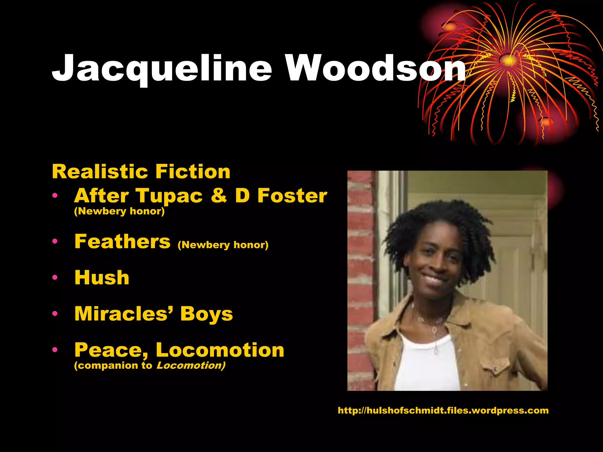 Jacqueline Woodson

Realistic Fiction
• After Tupac & D Foster
 (Newbery honor)


• Feathers         (Newbery honor)


• Hush
• Miracles’ Boys
• Peace, Locomotion
 (companion to Locomotion)



                                     http://hulshofschmidt.files.wordpress.com
 