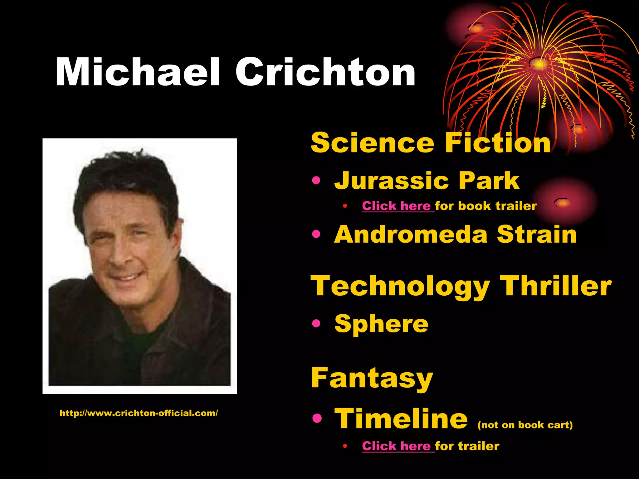 Michael Crichton
                                    Science Fiction
                                    • Jurassic Park
                                      •   Click here for book trailer

                                    • Andromeda Strain

                                    Technology Thriller
                                    • Sphere

                                    Fantasy
http://www.crichton-official.com/
                                    • Timeline              (not on book cart)

                                      •   Click here for trailer
 