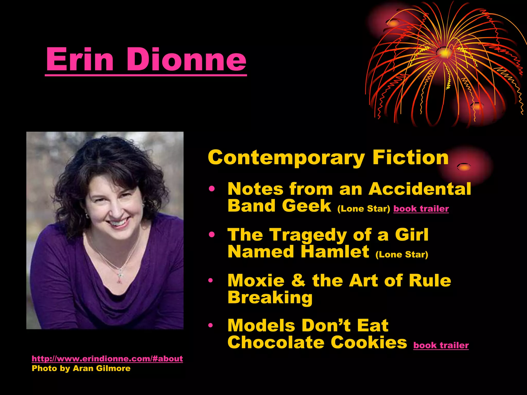 Erin Dionne
Contemporary Fiction
• Notes from an Accidental
Band Geek (Lone Star) book trailer
• The Tragedy of a Girl
Named Hamlet (Lone Star)
• Moxie & the Art of Rule
Breaking
• Models Don’t Eat
Chocolate Cookies book trailer
http://www.erindionne.com/#about
Photo by Aran Gilmore
 