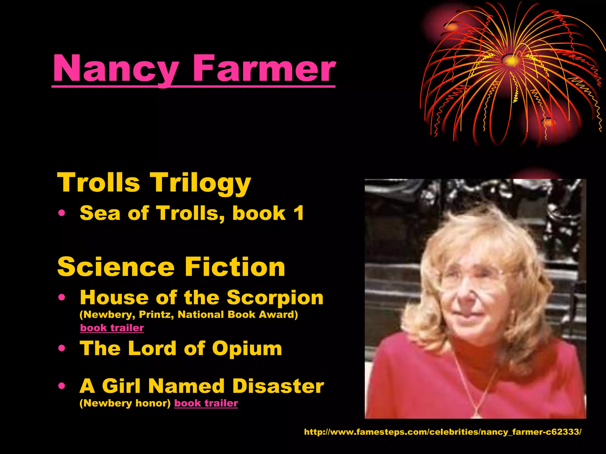Nancy Farmer
Trolls Trilogy
• Sea of Trolls, book 1
Science Fiction
• House of the Scorpion
(Newbery, Printz, National Book Award)
book trailer
• The Lord of Opium
• A Girl Named Disaster
(Newbery honor) book trailer
http://www.famesteps.com/celebrities/nancy_farmer-c62333/
 