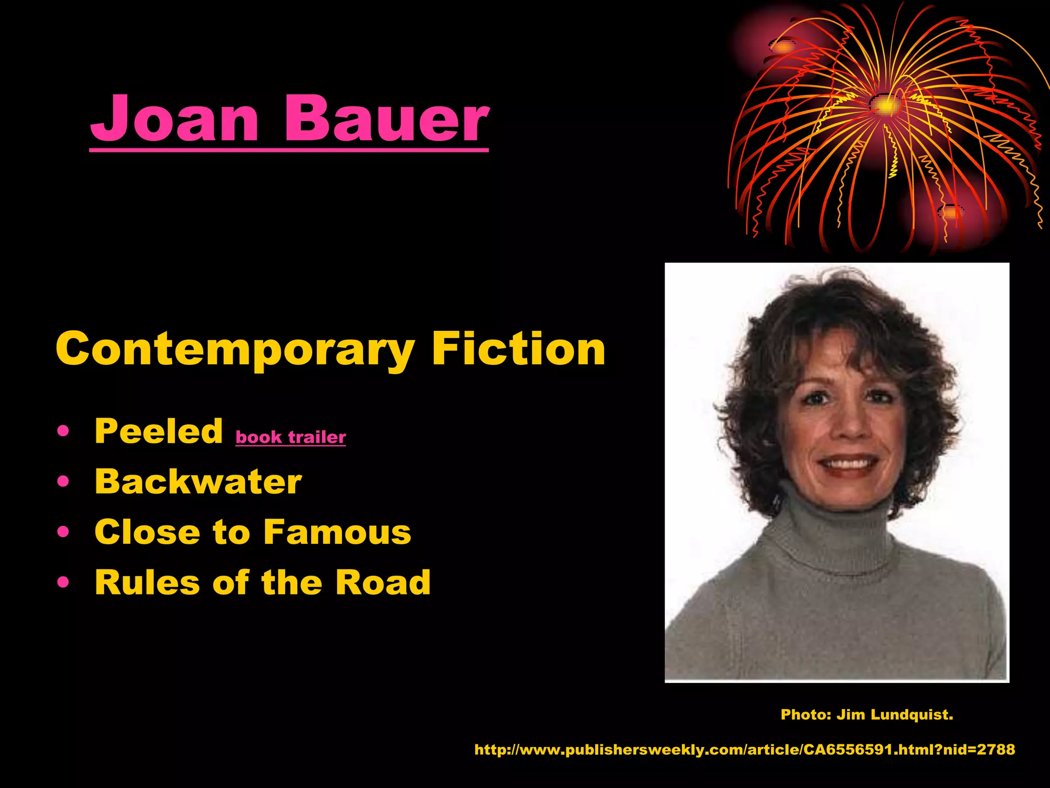 Joan Bauer
Contemporary Fiction
• Peeled book trailer
• Backwater
• Close to Famous
• Rules of the Road
http://www.publishersweekly.com/article/CA6556591.html?nid=2788
Photo: Jim Lundquist.
 