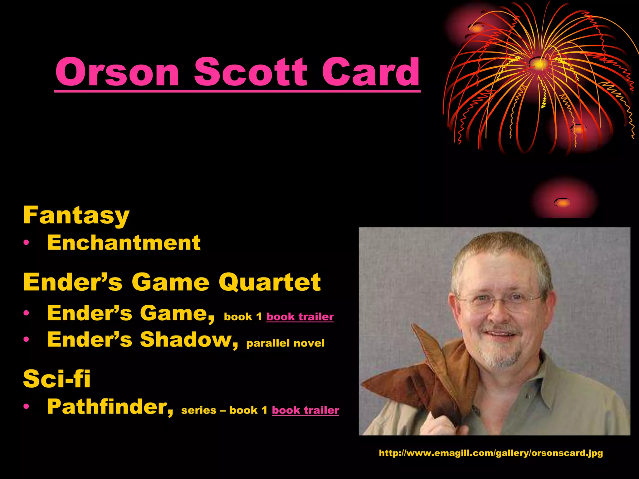 Orson Scott Card
Fantasy
• Enchantment
Ender’s Game Quartet
• Ender’s Game, book 1 book trailer
• Ender’s Shadow, parallel novel
Sci-fi
• Pathfinder, series – book 1 book trailer
http://www.emagill.com/gallery/orsonscard.jpg
 