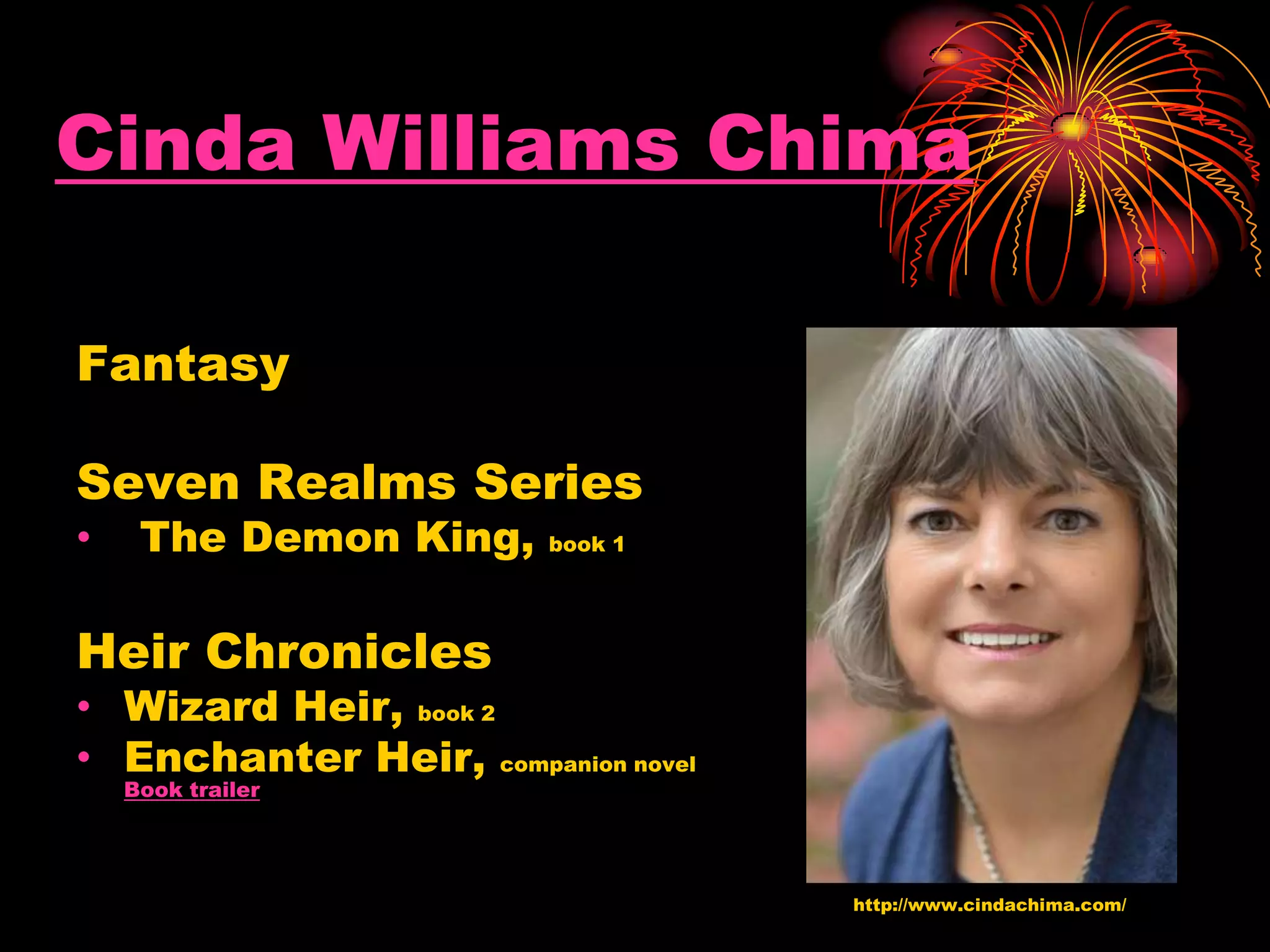 Cinda Williams Chima
Fantasy
Seven Realms Series
• The Demon King, book 1
Heir Chronicles
• Wizard Heir, book 2
• Enchanter Heir, companion novel
Book trailer
http://www.cindachima.com/
 